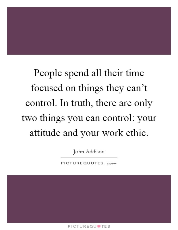 People spend all their time focused on things they can't control. In truth, there are only two things you can control: your attitude and your work ethic. Picture Quote #1