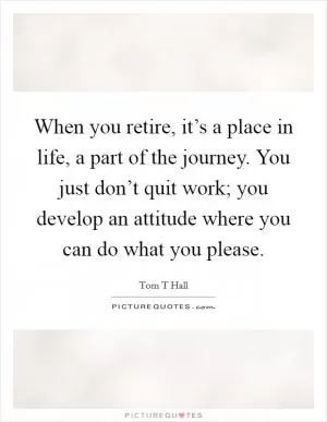 When you retire, it’s a place in life, a part of the journey. You just don’t quit work; you develop an attitude where you can do what you please Picture Quote #1