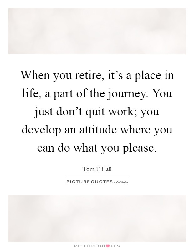 When you retire, it's a place in life, a part of the journey. You just don't quit work; you develop an attitude where you can do what you please. Picture Quote #1