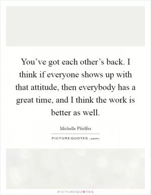 You’ve got each other’s back. I think if everyone shows up with that attitude, then everybody has a great time, and I think the work is better as well Picture Quote #1