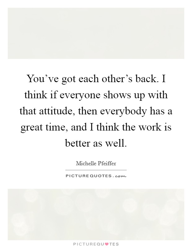 You've got each other's back. I think if everyone shows up with that attitude, then everybody has a great time, and I think the work is better as well. Picture Quote #1