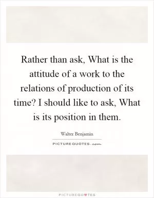 Rather than ask, What is the attitude of a work to the relations of production of its time? I should like to ask, What is its position in them Picture Quote #1