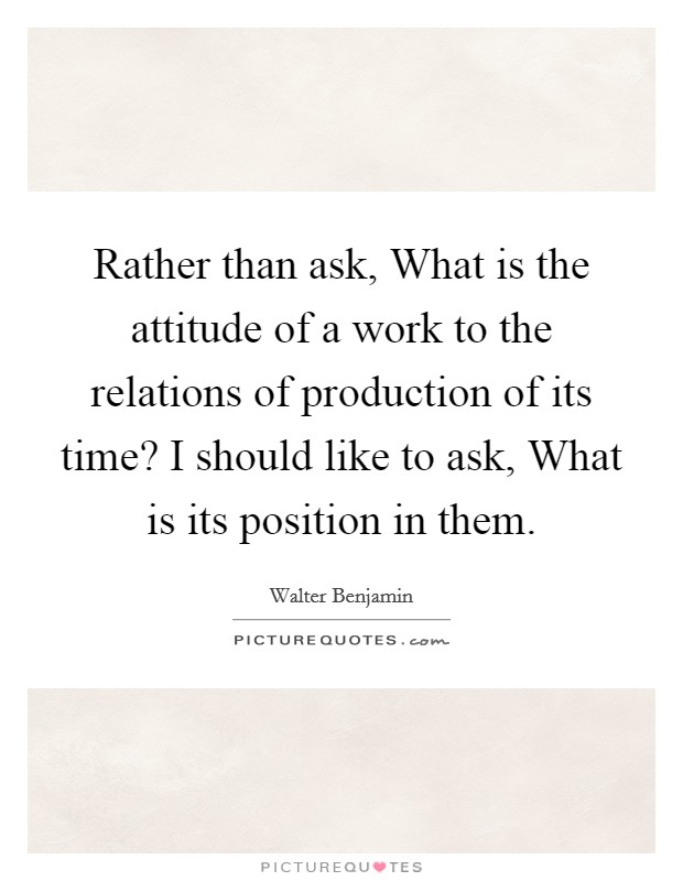 Rather than ask, What is the attitude of a work to the relations of production of its time? I should like to ask, What is its position in them. Picture Quote #1