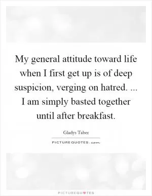 My general attitude toward life when I first get up is of deep suspicion, verging on hatred. ... I am simply basted together until after breakfast Picture Quote #1