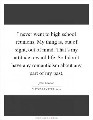 I never went to high school reunions. My thing is, out of sight, out of mind. That’s my attitude toward life. So I don’t have any romanticism about any part of my past Picture Quote #1