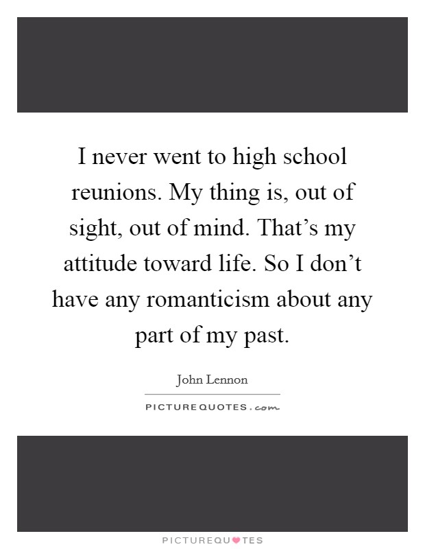 I never went to high school reunions. My thing is, out of sight, out of mind. That's my attitude toward life. So I don't have any romanticism about any part of my past. Picture Quote #1