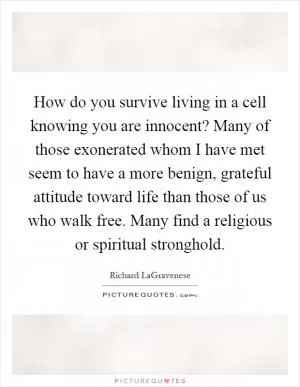 How do you survive living in a cell knowing you are innocent? Many of those exonerated whom I have met seem to have a more benign, grateful attitude toward life than those of us who walk free. Many find a religious or spiritual stronghold Picture Quote #1