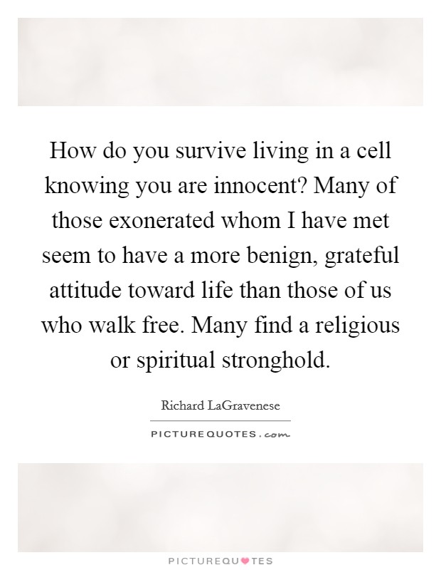 How do you survive living in a cell knowing you are innocent? Many of those exonerated whom I have met seem to have a more benign, grateful attitude toward life than those of us who walk free. Many find a religious or spiritual stronghold. Picture Quote #1