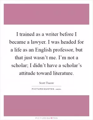 I trained as a writer before I became a lawyer. I was headed for a life as an English professor, but that just wasn’t me. I’m not a scholar; I didn’t have a scholar’s attitude toward literature Picture Quote #1