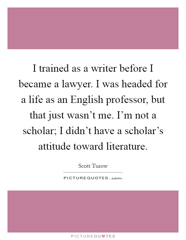 I trained as a writer before I became a lawyer. I was headed for a life as an English professor, but that just wasn't me. I'm not a scholar; I didn't have a scholar's attitude toward literature. Picture Quote #1
