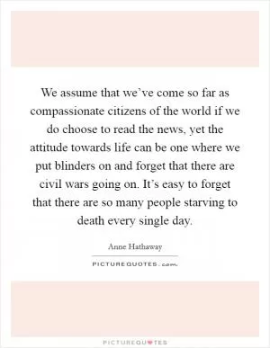 We assume that we’ve come so far as compassionate citizens of the world if we do choose to read the news, yet the attitude towards life can be one where we put blinders on and forget that there are civil wars going on. It’s easy to forget that there are so many people starving to death every single day Picture Quote #1