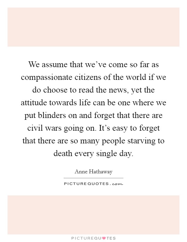 We assume that we've come so far as compassionate citizens of the world if we do choose to read the news, yet the attitude towards life can be one where we put blinders on and forget that there are civil wars going on. It's easy to forget that there are so many people starving to death every single day. Picture Quote #1