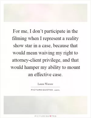 For me, I don’t participate in the filming when I represent a reality show star in a case, because that would mean waiving my right to attorney-client privilege, and that would hamper my ability to mount an effective case Picture Quote #1