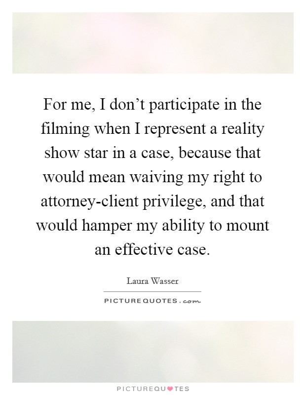 For me, I don't participate in the filming when I represent a reality show star in a case, because that would mean waiving my right to attorney-client privilege, and that would hamper my ability to mount an effective case. Picture Quote #1