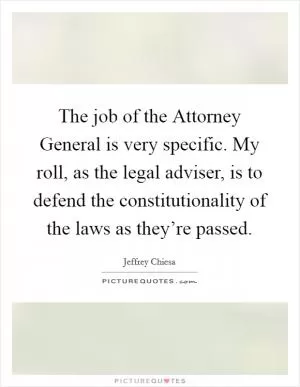 The job of the Attorney General is very specific. My roll, as the legal adviser, is to defend the constitutionality of the laws as they’re passed Picture Quote #1