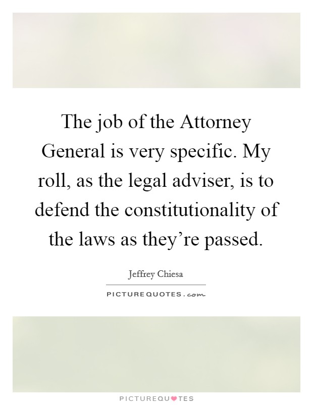 The job of the Attorney General is very specific. My roll, as the legal adviser, is to defend the constitutionality of the laws as they're passed. Picture Quote #1