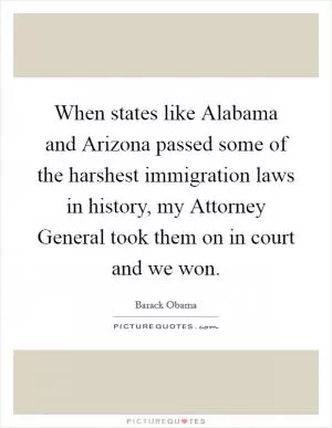 When states like Alabama and Arizona passed some of the harshest immigration laws in history, my Attorney General took them on in court and we won Picture Quote #1