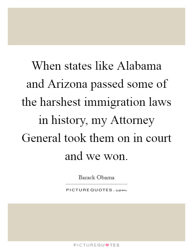 When states like Alabama and Arizona passed some of the harshest immigration laws in history, my Attorney General took them on in court and we won. Picture Quote #1