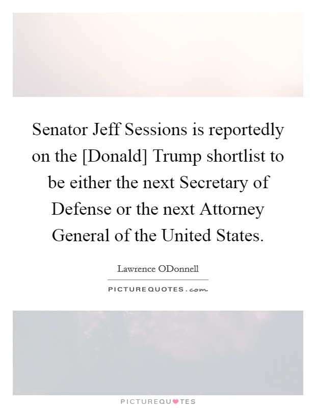 Senator Jeff Sessions is reportedly on the [Donald] Trump shortlist to be either the next Secretary of Defense or the next Attorney General of the United States. Picture Quote #1