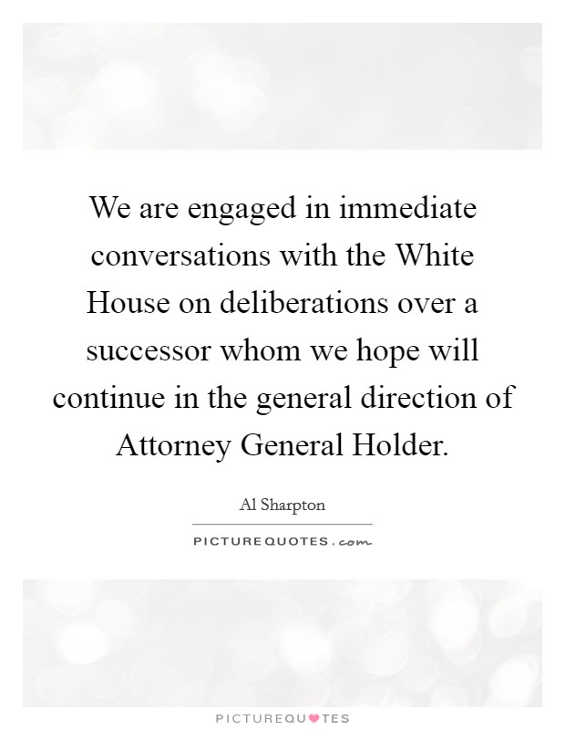 We are engaged in immediate conversations with the White House on deliberations over a successor whom we hope will continue in the general direction of Attorney General Holder. Picture Quote #1
