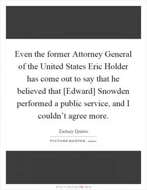 Even the former Attorney General of the United States Eric Holder has come out to say that he believed that [Edward] Snowden performed a public service, and I couldn’t agree more Picture Quote #1