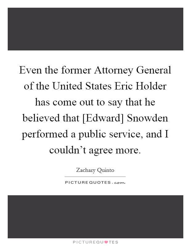 Even the former Attorney General of the United States Eric Holder has come out to say that he believed that [Edward] Snowden performed a public service, and I couldn't agree more. Picture Quote #1