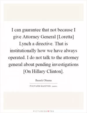 I can guarantee that not because I give Attorney General [Loretta] Lynch a directive. That is institutionally how we have always operated. I do not talk to the attorney general about pending investigations [On Hillary Clinton] Picture Quote #1