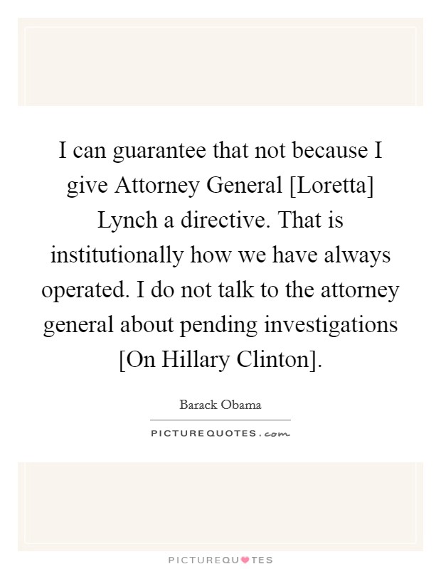 I can guarantee that not because I give Attorney General [Loretta] Lynch a directive. That is institutionally how we have always operated. I do not talk to the attorney general about pending investigations [On Hillary Clinton]. Picture Quote #1