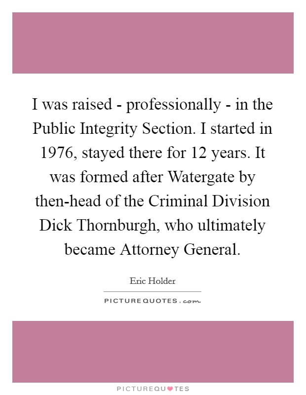 I was raised - professionally - in the Public Integrity Section. I started in 1976, stayed there for 12 years. It was formed after Watergate by then-head of the Criminal Division Dick Thornburgh, who ultimately became Attorney General. Picture Quote #1