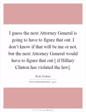 I guess the next Attorney General is going to have to figure that out. I don’t know if that will be me or not, but the next Attorney General would have to figure that out [ if Hillary Clinton has violated the law] Picture Quote #1