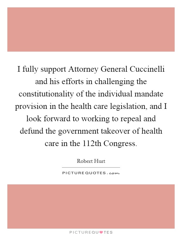 I fully support Attorney General Cuccinelli and his efforts in challenging the constitutionality of the individual mandate provision in the health care legislation, and I look forward to working to repeal and defund the government takeover of health care in the 112th Congress. Picture Quote #1