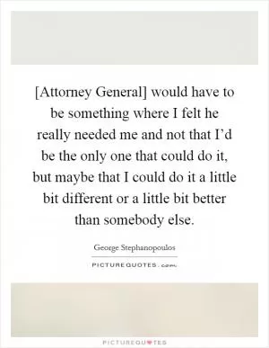 [Attorney General] would have to be something where I felt he really needed me and not that I’d be the only one that could do it, but maybe that I could do it a little bit different or a little bit better than somebody else Picture Quote #1