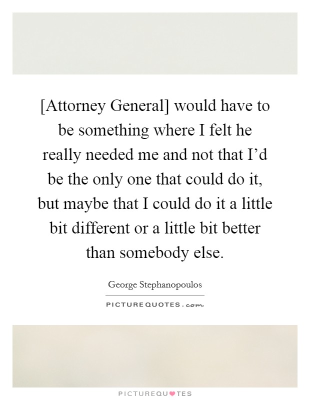 [Attorney General] would have to be something where I felt he really needed me and not that I'd be the only one that could do it, but maybe that I could do it a little bit different or a little bit better than somebody else. Picture Quote #1