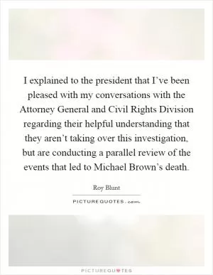 I explained to the president that I’ve been pleased with my conversations with the Attorney General and Civil Rights Division regarding their helpful understanding that they aren’t taking over this investigation, but are conducting a parallel review of the events that led to Michael Brown’s death Picture Quote #1