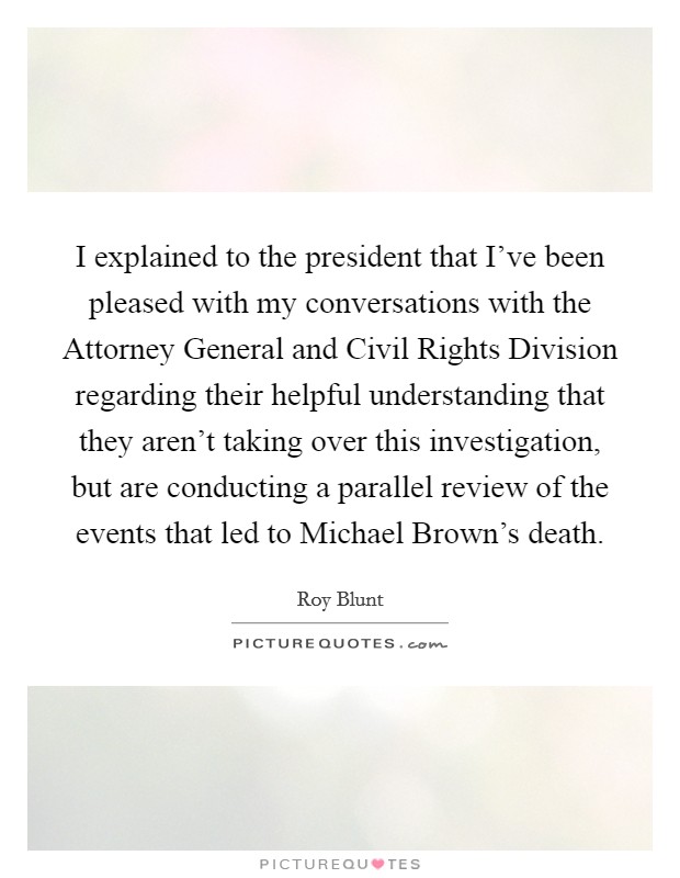 I explained to the president that I've been pleased with my conversations with the Attorney General and Civil Rights Division regarding their helpful understanding that they aren't taking over this investigation, but are conducting a parallel review of the events that led to Michael Brown's death. Picture Quote #1