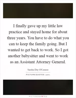I finally gave up my little law practice and stayed home for about three years. You have to do what you can to keep the family going. But I wanted to get back to work. So I got another babysitter and went to work as an Assistant Attorney General Picture Quote #1