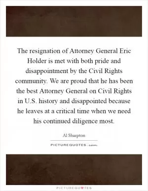 The resignation of Attorney General Eric Holder is met with both pride and disappointment by the Civil Rights community. We are proud that he has been the best Attorney General on Civil Rights in U.S. history and disappointed because he leaves at a critical time when we need his continued diligence most Picture Quote #1