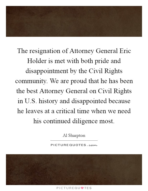 The resignation of Attorney General Eric Holder is met with both pride and disappointment by the Civil Rights community. We are proud that he has been the best Attorney General on Civil Rights in U.S. history and disappointed because he leaves at a critical time when we need his continued diligence most. Picture Quote #1