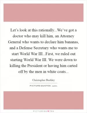 Let’s look at this rationally...We’ve got a doctor who may kill him, an Attorney General who wants to declare him bananas, and a Defense Secretary who wants me to start World War III...First, we ruled out starting World War III. We were down to killing the President or having him carted off by the men in white coats Picture Quote #1