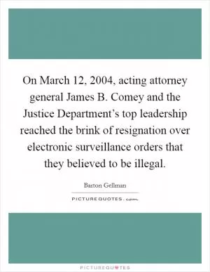 On March 12, 2004, acting attorney general James B. Comey and the Justice Department’s top leadership reached the brink of resignation over electronic surveillance orders that they believed to be illegal Picture Quote #1