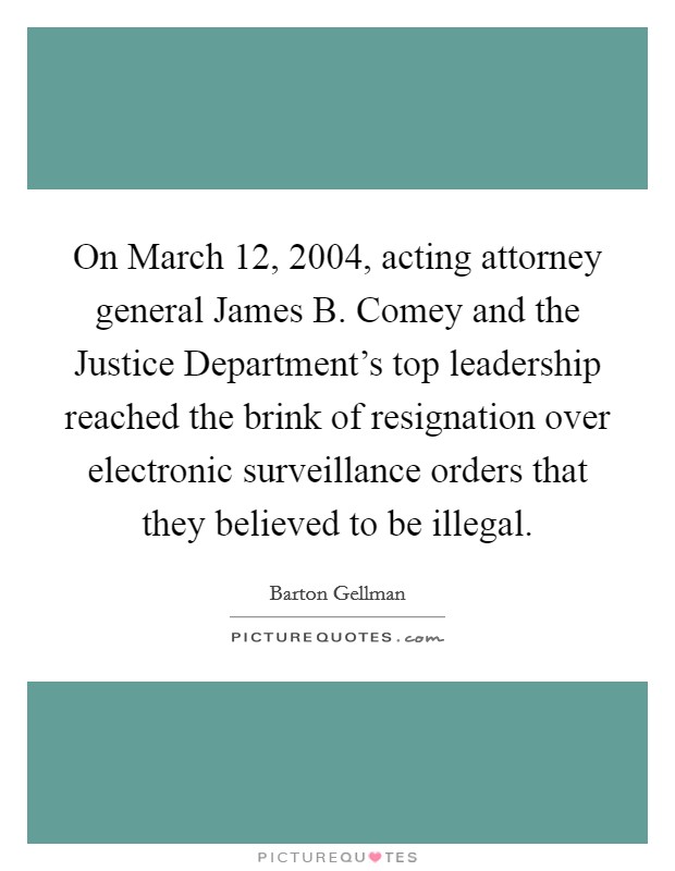 On March 12, 2004, acting attorney general James B. Comey and the Justice Department's top leadership reached the brink of resignation over electronic surveillance orders that they believed to be illegal. Picture Quote #1