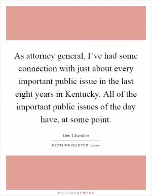 As attorney general, I’ve had some connection with just about every important public issue in the last eight years in Kentucky. All of the important public issues of the day have, at some point Picture Quote #1