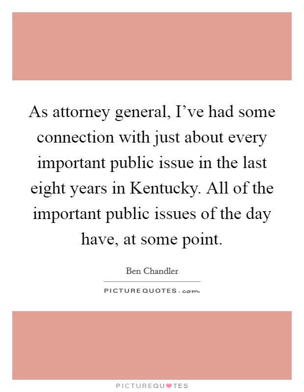 As attorney general, I've had some connection with just about every important public issue in the last eight years in Kentucky. All of the important public issues of the day have, at some point. Picture Quote #1