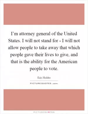 I’m attorney general of the United States. I will not stand for - I will not allow people to take away that which people gave their lives to give, and that is the ability for the American people to vote Picture Quote #1