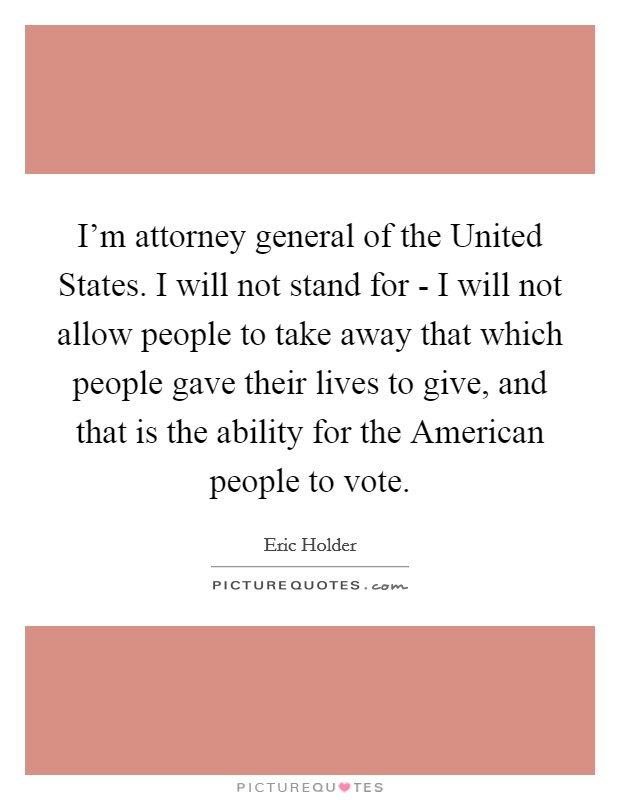 I'm attorney general of the United States. I will not stand for - I will not allow people to take away that which people gave their lives to give, and that is the ability for the American people to vote. Picture Quote #1