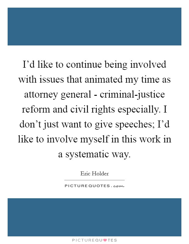 I'd like to continue being involved with issues that animated my time as attorney general - criminal-justice reform and civil rights especially. I don't just want to give speeches; I'd like to involve myself in this work in a systematic way. Picture Quote #1