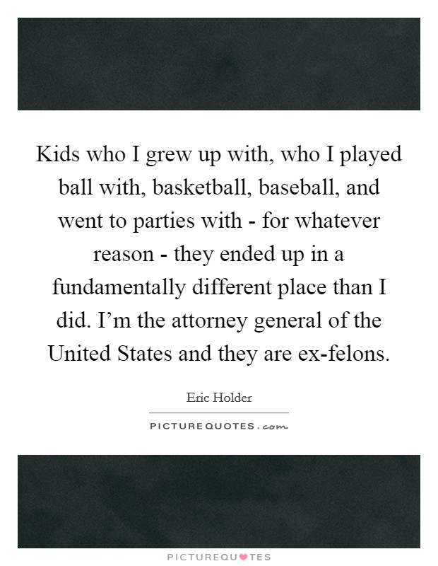 Kids who I grew up with, who I played ball with, basketball, baseball, and went to parties with - for whatever reason - they ended up in a fundamentally different place than I did. I'm the attorney general of the United States and they are ex-felons. Picture Quote #1