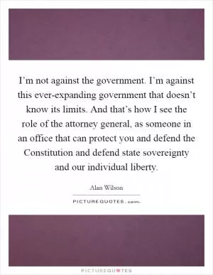 I’m not against the government. I’m against this ever-expanding government that doesn’t know its limits. And that’s how I see the role of the attorney general, as someone in an office that can protect you and defend the Constitution and defend state sovereignty and our individual liberty Picture Quote #1