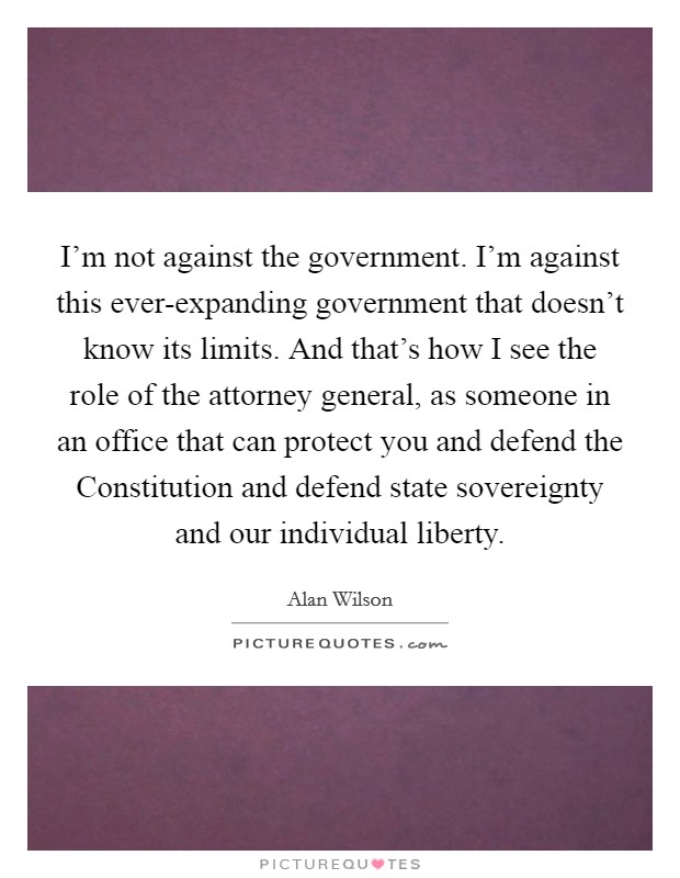 I'm not against the government. I'm against this ever-expanding government that doesn't know its limits. And that's how I see the role of the attorney general, as someone in an office that can protect you and defend the Constitution and defend state sovereignty and our individual liberty. Picture Quote #1