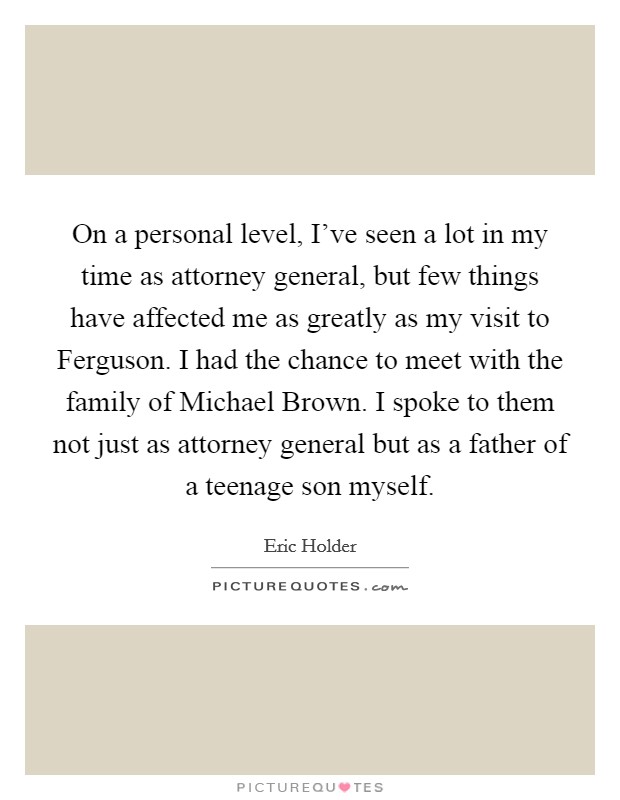 On a personal level, I've seen a lot in my time as attorney general, but few things have affected me as greatly as my visit to Ferguson. I had the chance to meet with the family of Michael Brown. I spoke to them not just as attorney general but as a father of a teenage son myself. Picture Quote #1